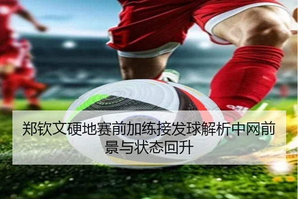 郑钦文硬地赛前加练接发球解析中网前景与状态回升